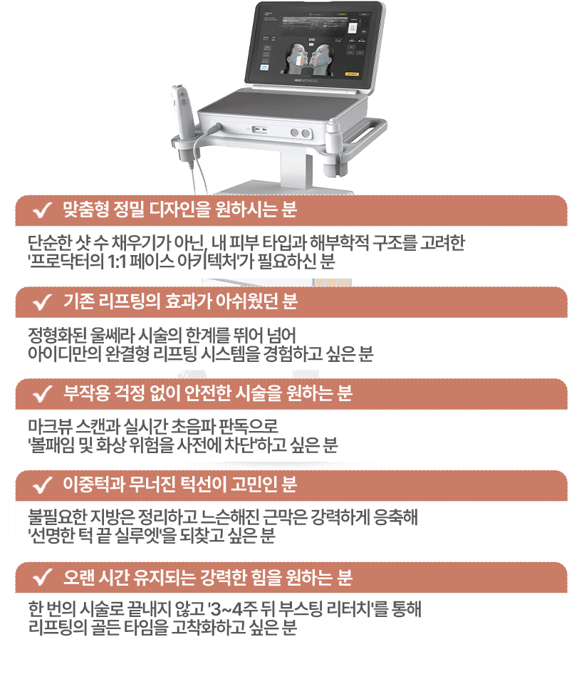 맞춤형 정밀 디자인을 원하시는분 / 기존 리프팅의 효과가 아쉬웠던분 / 부작용 걱정없이 안전한 시술을 원하시는 분 / 이중턱과 무너진 턱선이 고민인 분 / 오랜시간 유지되는 강력한 힘을 원하는 분