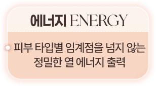 에너지 ENERGY 피부 타입별 임계점을 넘지 않는 정밀한 열 에너지 출력