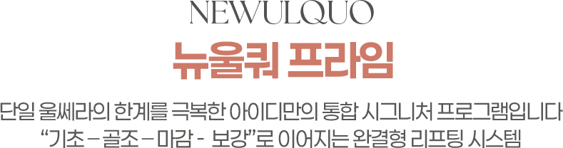 NEWULQUO 뉴울쿼프라임 단일 울쎄라의 한계를 극복한 아이디만의 통합시그니처 프로그램입니다. 기초-골조-마감-보강로 이어지는 완결형 리프팅 시스템