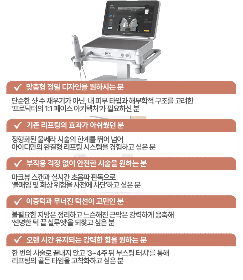 맞춤형 정밀 디자인을 원하시는분 / 기존 리프팅의 효과가 아쉬웠던분 / 부작용 걱정없이 안전한 시술을 원하시는 분 / 이중턱과 무너진 턱선이 고민인 분 / 오랜시간 유지되는 강력한 힘을 원하는 분