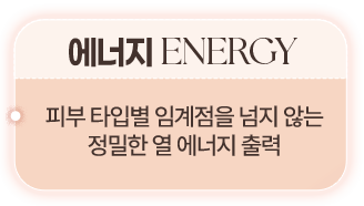 에너지 ENERGY 피부 타입별 임계점을 넘지 않는 정밀한 열 에너지 출력