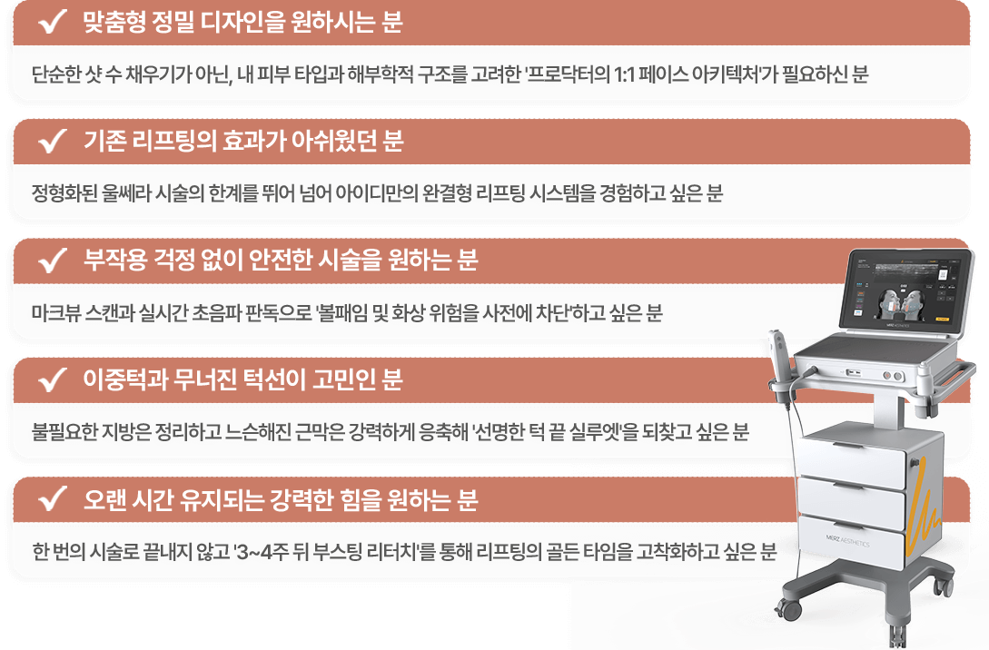 맞춤형 정밀 디자인을 원하시는분 / 기존 리프팅의 효과가 아쉬웠던분 / 부작용 걱정없이 안전한 시술을 원하시는 분 / 이중턱과 무너진 턱선이 고민인 분 / 오랜시간 유지되는 강력한 힘을 원하는 분