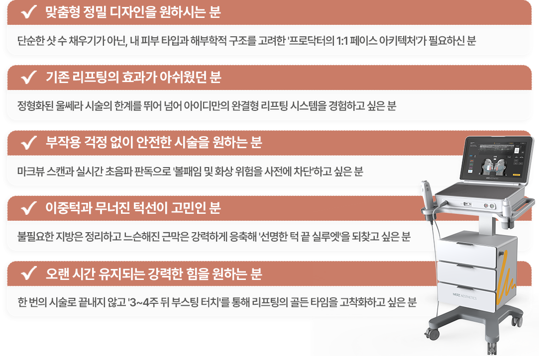 맞춤형 정밀 디자인을 원하시는분 / 기존 리프팅의 효과가 아쉬웠던분 / 부작용 걱정없이 안전한 시술을 원하시는 분 / 이중턱과 무너진 턱선이 고민인 분 / 오랜시간 유지되는 강력한 힘을 원하는 분